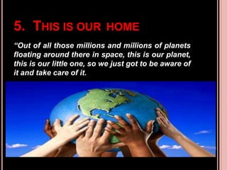 5. THIS IS OUR HOME
“Out of all those millions and millions of planets
floating around there in space, this is our planet,
this is our little one, so we just got to be aware of
it and take care of it.
 