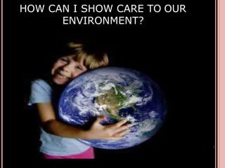 HOW CAN I SHOW CARE TO OUR
ENVIRONMENT?
 