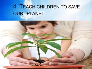 4. TEACH CHILDREN TO SAVE
OUR PLANET
 
