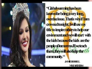 “Globalwarminghasbeen
knownforbeingaverylong,
overdueissue.ThatiswhyifIam
crownedtonight,Iwillusemy
titletoinspireotherstohelpour
enviromentandwewillstartwith
thekidsbecausethekidsarethe
peopleoftomorrow
.Ifweteach
them,theywillalsohelpthe
community
.“
-
J
A
M
I
EH
E
R
R
E
L
L
M
S
.E
A
R
T
H
2014
 