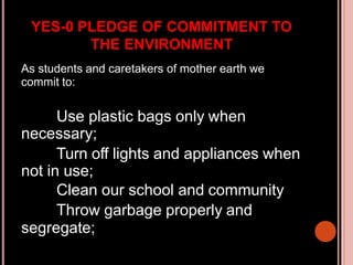 YES-0 PLEDGE OF COMMITMENT TO
THE ENVIRONMENT
As students and caretakers of mother earth we
commit to:
Use plastic bags only when
necessary;
Turn off lights and appliances when
not in use;
Clean our school and community
Throw garbage properly and
segregate;
 