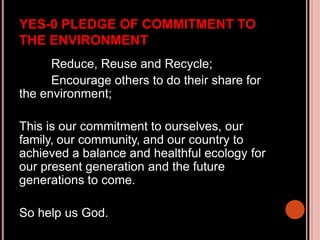 YES-0 PLEDGE OF COMMITMENT TO
THE ENVIRONMENT
Reduce, Reuse and Recycle;
Encourage others to do their share for
the environment;
This is our commitment to ourselves, our
family, our community, and our country to
achieved a balance and healthful ecology for
our present generation and the future
generations to come.
So help us God.
 