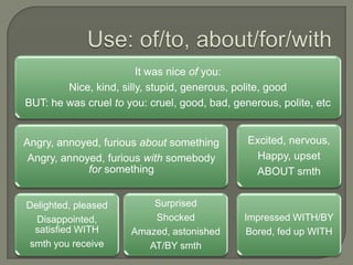 It was nice of you:
Nice, kind, silly, stupid, generous, polite, good
BUT: he was cruel to you: cruel, good, bad, generous, polite, etc
Angry, annoyed, furious about something Excited, nervous,
Angry, annoyed, furious with somebody Happy, upset
for something ABOUT smth
Delighted, pleased Surprised
Disappointed, Shocked Impressed WITH/BY
satisfied WITH Amazed, astonished Bored, fed up WITH
smth you receive AT/BY smth