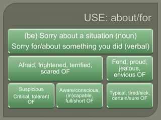 (be) Sorry about a situation (noun)
Sorry for/about something you did (verbal)
Fond, proud,
Afraid, frightened, terrified,
jealous,
scared OF
envious OF
Suspicious Aware/conscious,
Typical, tired/sick,
Critical, tolerant (in)capable,
certain/sure OF
OF full/short OF