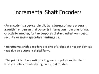 Incremental Shaft Encoders
•An encoder is a device, circuit, transducer, software program,
algorithm or person that converts information from one format
or code to another, for the purposes of standardization, speed,
security, or saving space by shrinking size.
•Incremental shaft encoders are one of a class of encoder devices
that give an output in digital form.
•The principle of operation is to generate pulses as the shaft
whose displacement is being measured rotates.
 