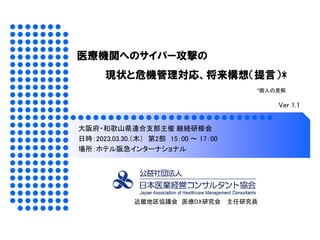 医療機関へのサイバー攻撃の
現状と危機管理対応、将来構想（提言）*
近畿地区協議会 医療DX研究会 主任研究員
大阪府・和歌山県連合支部主催 継続研修会
日時：2023.03.30.（木） 第2部 15：00 ～ 17：00
場所：ホテル阪急イ...