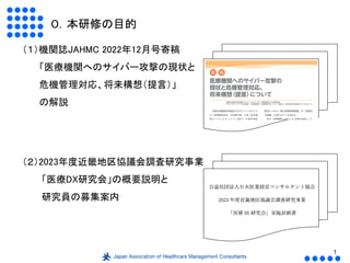 1
０．本研修の目的
（１）機関誌JAHMC 2022年12月号寄稿
「医療機関へのサイバー攻撃の現状と
危機管理対応、将来構想（提言）」
の解説
（２）2023年度近畿地区協議会調査研究事業
「医療DX研究会」の概要説明と
研究員の募集案内
 