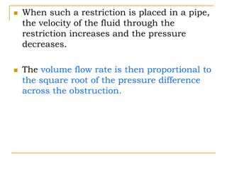  When such a restriction is placed in a pipe,
the velocity of the fluid through the
restriction increases and the pressure
decreases.
 The volume flow rate is then proportional to
the square root of the pressure difference
across the obstruction.
 