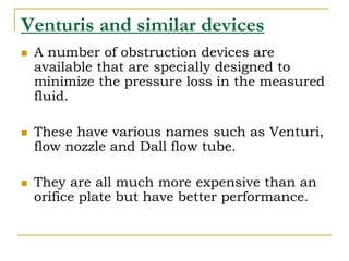 Venturis and similar devices
 A number of obstruction devices are
available that are specially designed to
minimize the pressure loss in the measured
fluid.
 These have various names such as Venturi,
flow nozzle and Dall flow tube.
 They are all much more expensive than an
orifice plate but have better performance.
 