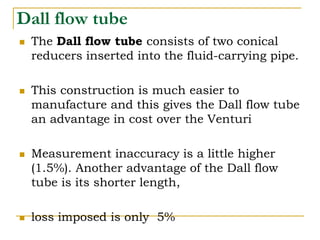 Dall flow tube
 The Dall flow tube consists of two conical
reducers inserted into the fluid-carrying pipe.
 This construction is much easier to
manufacture and this gives the Dall flow tube
an advantage in cost over the Venturi
 Measurement inaccuracy is a little higher
(1.5%). Another advantage of the Dall flow
tube is its shorter length,
 loss imposed is only 5%
 