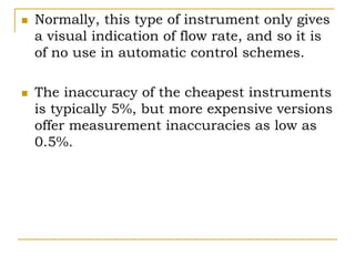  Normally, this type of instrument only gives
a visual indication of flow rate, and so it is
of no use in automatic control schemes.
 The inaccuracy of the cheapest instruments
is typically 5%, but more expensive versions
offer measurement inaccuracies as low as
0.5%.
 