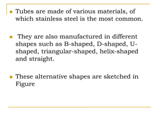  Tubes are made of various materials, of
which stainless steel is the most common.
 They are also manufactured in different
shapes such as B-shaped, D-shaped, U-
shaped, triangular-shaped, helix-shaped
and straight.
 These alternative shapes are sketched in
Figure
 