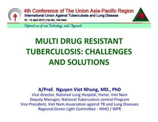MULTI DRUG RESISTANT
  TUBERCULOSIS: CHALLENGES
       AND SOLUTIONS

         A/Prof. Nguyen Viet Nhung, MD., PhD
      Vice director, National Lung Hospital, Hanoi, Viet Nam
     Deputy Manager, National Tuberculosis control Program
Vice President, Viet Nam Association against TB and Lung Diseases
          Regional Green Light Committee - WHO / WPR
 