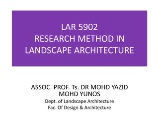 LAR 5902
RESEARCH METHOD IN
LANDSCAPE ARCHITECTURE
ASSOC. PROF. Ts. DR MOHD YAZID
MOHD YUNOS
Dept. of Landscape Architecture
Fac. Of Design & Architecture
 