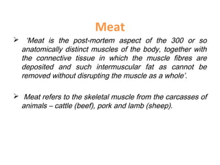 Meat
 ‘Meat is the post-mortem aspect of the 300 or so
anatomically distinct muscles of the body, together with
the connective tissue in which the muscle fibres are
deposited and such intermuscular fat as cannot be
removed without disrupting the muscle as a whole’.
 Meat refers to the skeletal muscle from the carcasses of
animals – cattle (beef), pork and lamb (sheep).
 