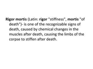 Rigor mortis (Latin: rigor "stiffness", mortis "of
death")- is one of the recognizable signs of
death, caused by chemical changes in the
muscles after death, causing the limbs of the
corpse to stiffen after death.
 