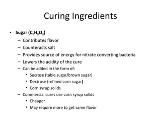 Curing Ingredients
• Sugar (C12H22O11)
– Contributes flavor
– Counteracts salt
– Provides source of energy for nitrate converting bacteria
– Lowers the acidity of the cure
– Can be added in the form of:
• Sucrose (table sugar/brown sugar)
• Dextrose (refined corn sugar)
• Corn syrup solids
– Commercial cures use corn syrup solids
• Cheaper
• May require more to get same flavor
 