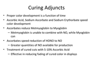 Curing Adjuncts
• Proper color development is a function of time
• Ascorbic Acid, Sodium Ascorbate and Sodium Erythorbate speed
color development
• Ascorbates reduce Metmyoglobin to Myoglobin
– Metmyoglobin is unable to combine with NO, while Myoglobin
can
• Ascorbates speed reduction of HONO to NO
– Greater quantities of NO available for production
• Treatment of cured cuts with 5-10% Ascorbic Acid
– Effective in reducing fading of cured color in displays
 