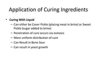Application of Curing Ingredients
• Curing With Liquid
– Can either be Cover Pickle (placing meat in brine) or Sweet
Pickle (sugar added to brine)
– Penetration of cure occurs via osmosis
– More uniform distribution of cure
– Can Result in Bone Sour
– Can result in yeast growth
 