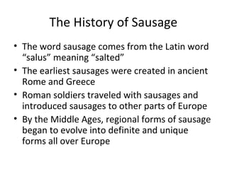 The History of Sausage
• The word sausage comes from the Latin word
“salus” meaning “salted”
• The earliest sausages were created in ancient
Rome and Greece
• Roman soldiers traveled with sausages and
introduced sausages to other parts of Europe
• By the Middle Ages, regional forms of sausage
began to evolve into definite and unique
forms all over Europe
 