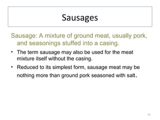 Sausages
Sausage: A mixture of ground meat, usually pork,
and seasonings stuffed into a casing.
• The term sausage may also be used for the meat
mixture itself without the casing.
• Reduced to its simplest form, sausage meat may be
nothing more than ground pork seasoned with salt.
53
 