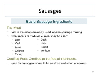 Sausages
The Meat
• Pork is the most commonly used meat in sausage-making.
• Other meats or mixtures of meat may be used:
• Beef
• Veal
• Lamb
• Chicken
• Turkey
Certified Pork: Certified to be free of trichinosis.
• Used for sausages meant to be air-dried and eaten uncooked.
56
• Duck
• Liver
• Rabbit
• Venison
Basic Sausage Ingredients
 