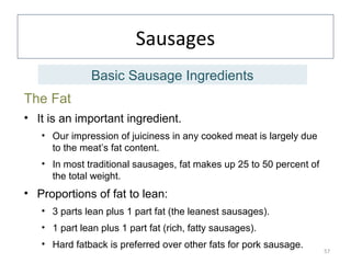 Sausages
The Fat
• It is an important ingredient.
• Our impression of juiciness in any cooked meat is largely due
to the meat’s fat content.
• In most traditional sausages, fat makes up 25 to 50 percent of
the total weight.
• Proportions of fat to lean:
• 3 parts lean plus 1 part fat (the leanest sausages).
• 1 part lean plus 1 part fat (rich, fatty sausages).
• Hard fatback is preferred over other fats for pork sausage.
57
Basic Sausage Ingredients
 