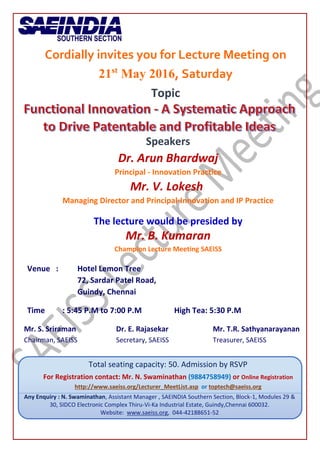 Cordially invites you for Lecture Meeting on
21st
May 2016, Saturday
Topic
Speakers
Dr. Arun Bhardwaj
Principal - Innovation Practice
Mr. V. Lokesh
Managing Director and Principal-Innovation and IP Practice
The lecture would be presided by
Mr. B. Kumaran
Champion Lecture Meeting SAEISS
Venue : Hotel Lemon Tree
72, Sardar Patel Road,
Guindy, Chennai
Time : 5:45 P.M to 7:00 P.M High Tea: 5:30 P.M
Mr. S. Sriraman Dr. E. Rajasekar Mr. T.R. Sathyanarayanan
Chairman, SAEISS Secretary, SAEISS Treasurer, SAEISS
Total seating capacity: 50. Admission by RSVP
For Registration contact: Mr. N. Swaminathan (9884758949) or Online Registration
http://www.saeiss.org/Lecturer_MeetList.asp or toptech@saeiss.org
Any Enquiry : N. Swaminathan, Assistant Manager , SAEINDIA Southern Section, Block-1, Modules 29 &
30, SIDCO Electronic Complex Thiru-Vi-Ka Industrial Estate, Guindy,Chennai 600032.
Website: www.saeiss.org, 044-42188651-52
 