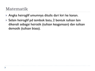 Matematik 
Angka heiroglif umumnya ditulis dari kiri ke kanan. 
Selain heiroglif pd tembok batu, 2 bentuk tulisan lain dikenali sebagai heiratik (tulisan keagamaan) dan tulisan demotik (tulisan biasa).  