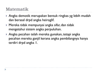 Matematik 
Angka demotik merupakan bentuk ringkas yg lebih mudah dan berasal drpd angka heiroglif. 
Mereka tidak mempunyai angka sifar, dan tidak mengetahui sistem angka perpuluhan. 
Angka pecahan telah mereka gunakan, tetapi angka pecahan mereka ganjil kerana angka pembilangnya hanya terdiri drpd angka 1.  