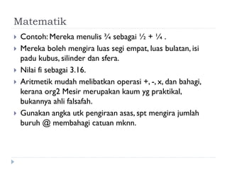 Matematik 
Contoh: Mereka menulis ¾ sebagai ½ + ¼ . 
Mereka boleh mengira luas segi empat, luas bulatan, isi padu kubus, silinder dan sfera. 
Nilai fi sebagai 3.16. 
Aritmetik mudah melibatkan operasi +, -, x, dan bahagi, kerana org2 Mesir merupakan kaum yg praktikal, bukannya ahli falsafah. 
Gunakan angka utk pengiraan asas, spt mengira jumlah buruh @ membahagi catuan mknn.  