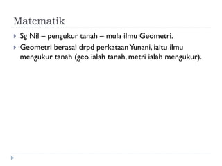 Matematik 
Sg Nil – pengukur tanah – mula ilmu Geometri. 
Geometri berasal drpd perkataan Yunani, iaitu ilmu mengukur tanah (geo ialah tanah, metri ialah mengukur).  