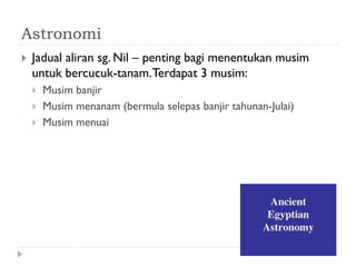 Astronomi 
Jadual aliran sg. Nil – penting bagi menentukan musim untuk bercucuk-tanam. Terdapat 3 musim: 
Musim banjir 
Musim menanam (bermula selepas banjir tahunan-Julai) 
Musim menuai  