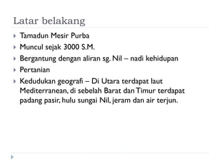 Latar belakang 
Tamadun Mesir Purba 
Muncul sejak 3000 S.M. 
Bergantung dengan aliran sg. Nil – nadi kehidupan 
Pertanian 
Kedudukan geografi – Di Utara terdapat laut Mediterranean, di sebelah Barat dan Timur terdapat padang pasir, hulu sungai Nil, jeram dan air terjun.  