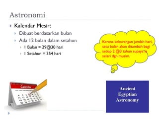 Astronomi 
Kalendar Mesir: 
Dibuat berdasarkan bulan 
Ada 12 bulan dalam setahun 
1 Bulan = 29@30 hari 
1 Setahun = 354 hari 
Kerana kekurangan jumlah hari, satu bulan akan ditambah bagi setiap 2 @3 tahun supaya ia selari dgn musim.  