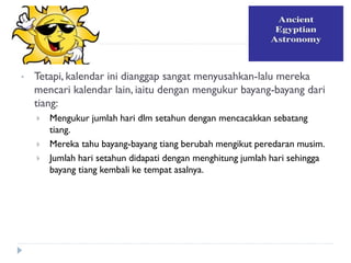 Astronomi 
•Tetapi, kalendar ini dianggap sangat menyusahkan-lalu mereka mencari kalendar lain, iaitu dengan mengukur bayang-bayang dari tiang: 
Mengukur jumlah hari dlm setahun dengan mencacakkan sebatang tiang. 
Mereka tahu bayang-bayang tiang berubah mengikut peredaran musim. 
Jumlah hari setahun didapati dengan menghitung jumlah hari sehingga bayang tiang kembali ke tempat asalnya. 
 