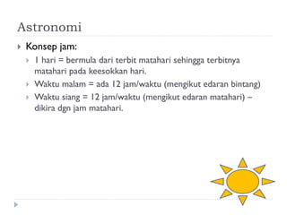 Astronomi 
Konsep jam: 
1 hari = bermula dari terbit matahari sehingga terbitnya matahari pada keesokkan hari. 
Waktu malam = ada 12 jam/waktu (mengikut edaran bintang) 
Waktu siang = 12 jam/waktu (mengikut edaran matahari) – dikira dgn jam matahari.  