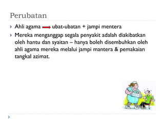 Perubatan 
Ahli agama ubat-ubatan + jampi mentera 
Mereka menganggap segala penyakit adalah diakibatkan oleh hantu dan syaitan – hanya boleh disembuhkan oleh ahli agama mereka melalui jampi mantera & pemakaian tangkal azimat.  