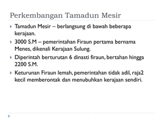 Perkembangan Tamadun Mesir 
Tamadun Mesir – berlangsung di bawah beberapa kerajaan. 
3000 S.M – pemerintahan Firaun pertama bernama Menes, dikenali Kerajaan Sulung. 
Diperintah berturutan 6 dinasti firaun, bertahan hingga 2200 S.M. 
Keturunan Firaun lemah, pemerintahan tidak adil, raja2 kecil memberontak dan menubuhkan kerajaan sendiri.  