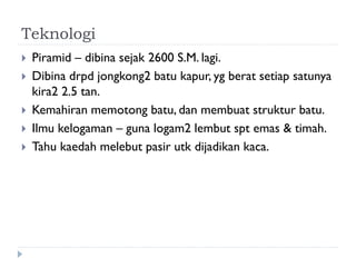 Teknologi 
Piramid – dibina sejak 2600 S.M. lagi. 
Dibina drpd jongkong2 batu kapur, yg berat setiap satunya kira2 2.5 tan. 
Kemahiran memotong batu, dan membuat struktur batu. 
Ilmu kelogaman – guna logam2 lembut spt emas & timah. 
Tahu kaedah melebut pasir utk dijadikan kaca.  