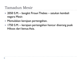 Tamadun Mesir 
2050 S.M. – bangkit Firaun Thebes – satukan kembali negara Mesir. 
Memulakan kerajaan pertengahan. 
1750 S.M. – kerajaan pertengahan hancur diserang puak Hiksos dari benua Asia.  