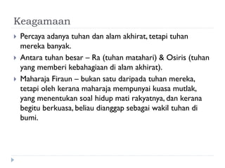 Keagamaan 
Percaya adanya tuhan dan alam akhirat, tetapi tuhan mereka banyak. 
Antara tuhan besar – Ra (tuhan matahari) & Osiris (tuhan yang memberi kebahagiaan di alam akhirat). 
Maharaja Firaun – bukan satu daripada tuhan mereka, tetapi oleh kerana maharaja mempunyai kuasa mutlak, yang menentukan soal hidup mati rakyatnya, dan kerana begitu berkuasa, beliau dianggap sebagai wakil tuhan di bumi.  