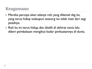 Keagamaan 
Mereka percaya akan adanya roh, yang dikenali sbg ka, yang terus hidup walaupun seseorg itu telah mati dari segi jasadnya. 
Roh ka ini terus hidup, dan diadili di akhirat nanti, lalu diberi pembalasan mengikut kadar perbuatannya di dunia.  