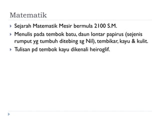 Matematik 
Sejarah Matematik Mesir bermula 2100 S.M. 
Menulis pada tembok batu, daun lontar papirus (sejenis rumput yg tumbuh ditebing sg Nil), tembikar, kayu & kulit. 
Tulisan pd tembok kayu dikenali heiroglif.  