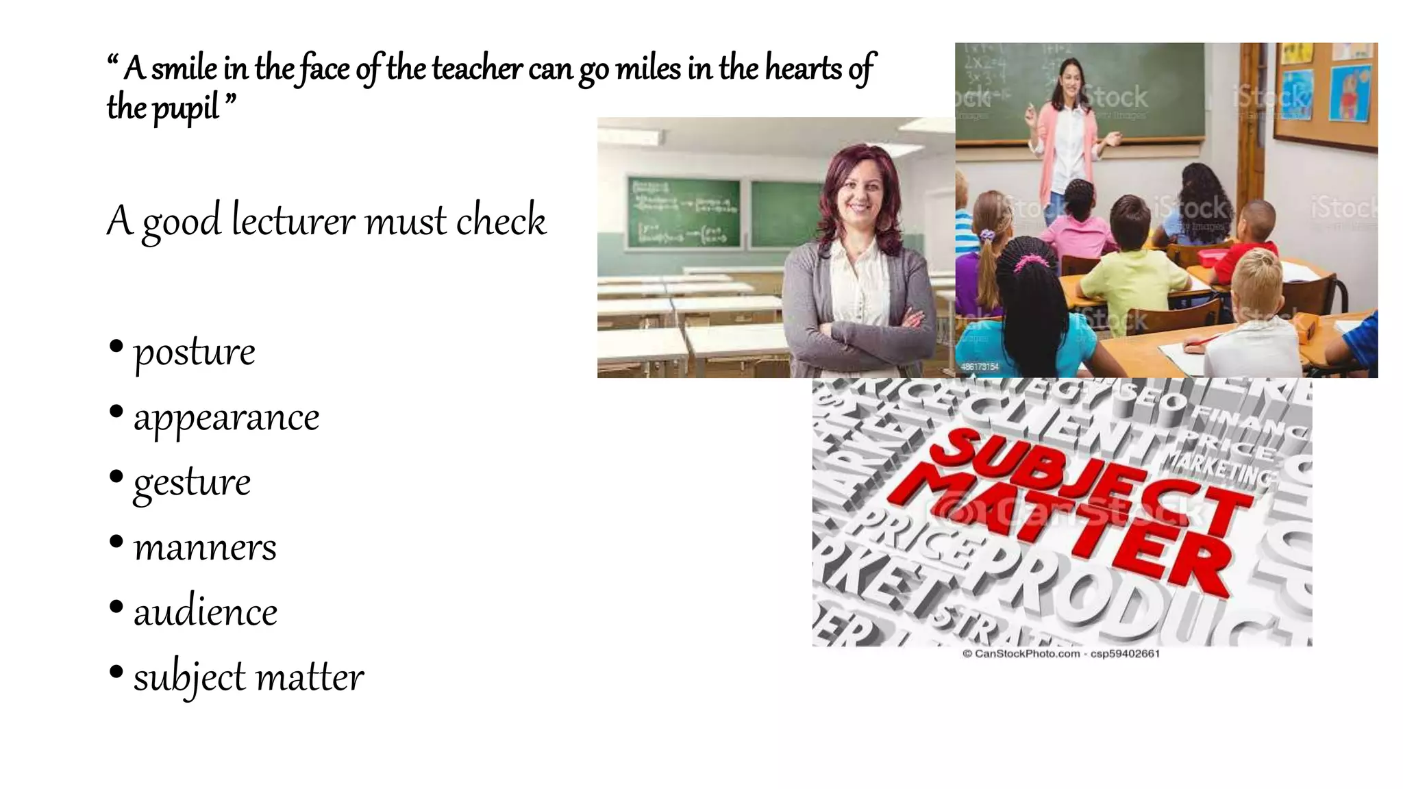 “ A smile in the face of theteacher can go miles in the hearts of
the pupil ”
A good lecturer must check
• posture
• appearance
• gesture
• manners
• audience
• subject matter
 
