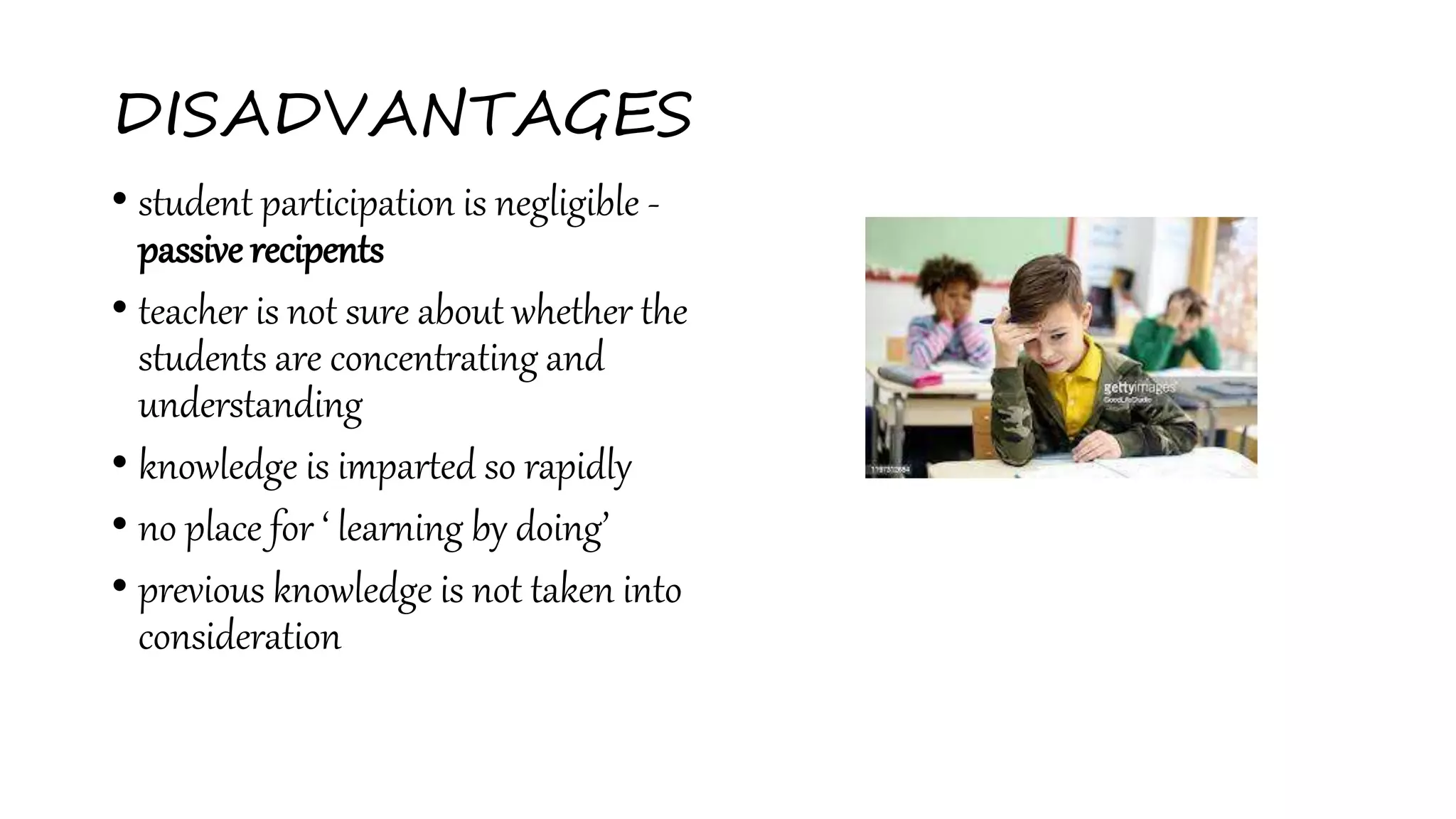 DISADVANTAGES
• student participation is negligible -
passive recipents
• teacher is not sure about whether the
students are concentrating and
understanding
• knowledge is imparted so rapidly
• no place for ‘ learning by doing’
• previous knowledge is not taken into
consideration
 