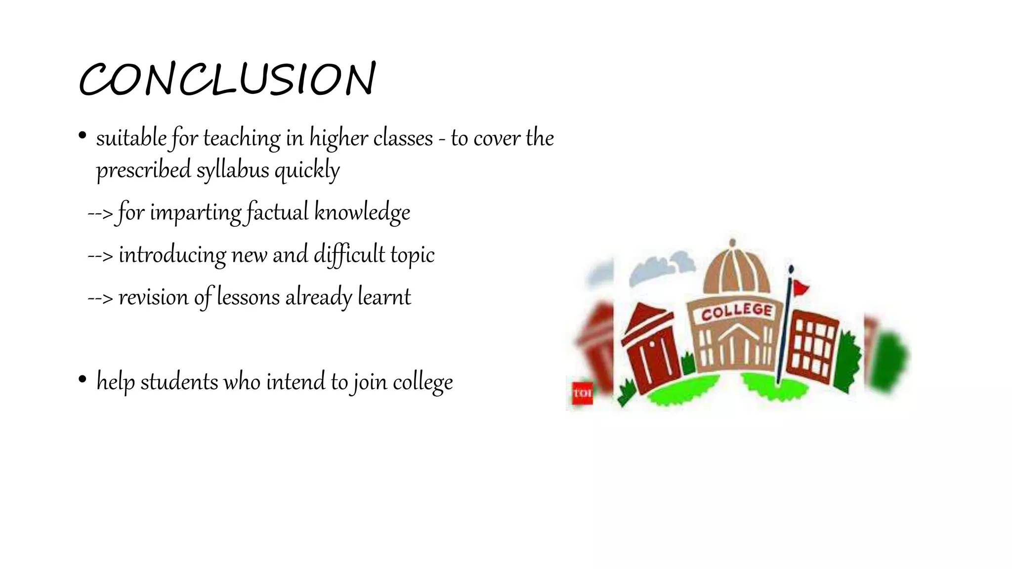 CONCLUSION
• suitable for teaching in higher classes - to cover the
prescribed syllabus quickly
--> for imparting factual knowledge
--> introducing new and difficult topic
--> revision of lessons already learnt
• help students who intend to join college
 
