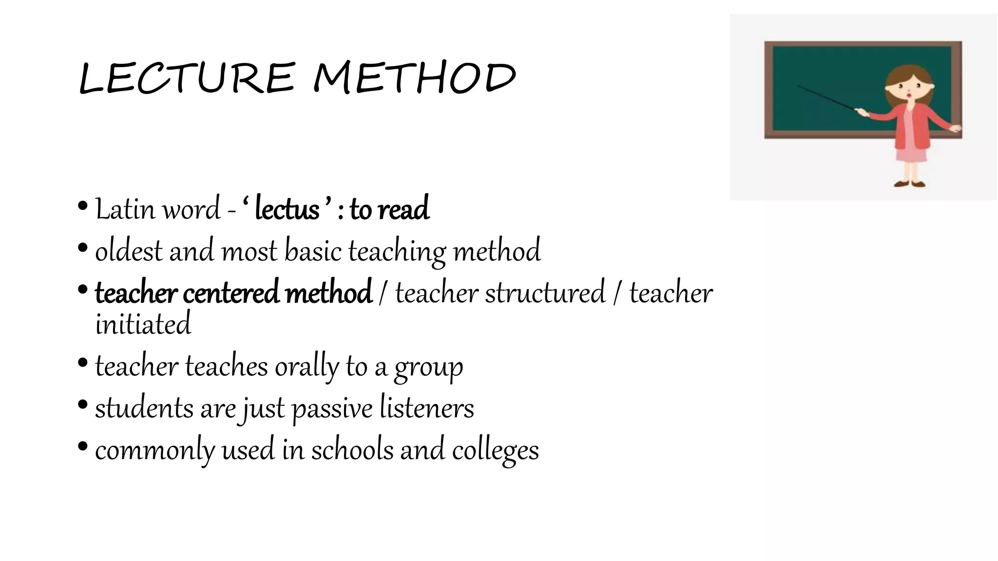 LECTURE METHOD
• Latin word - ‘ lectus ’ : to read
• oldest and most basic teaching method
• teacher centeredmethod / teacher structured / teacher
initiated
• teacher teaches orally to a group
• students are just passive listeners
• commonly used in schools and colleges
 