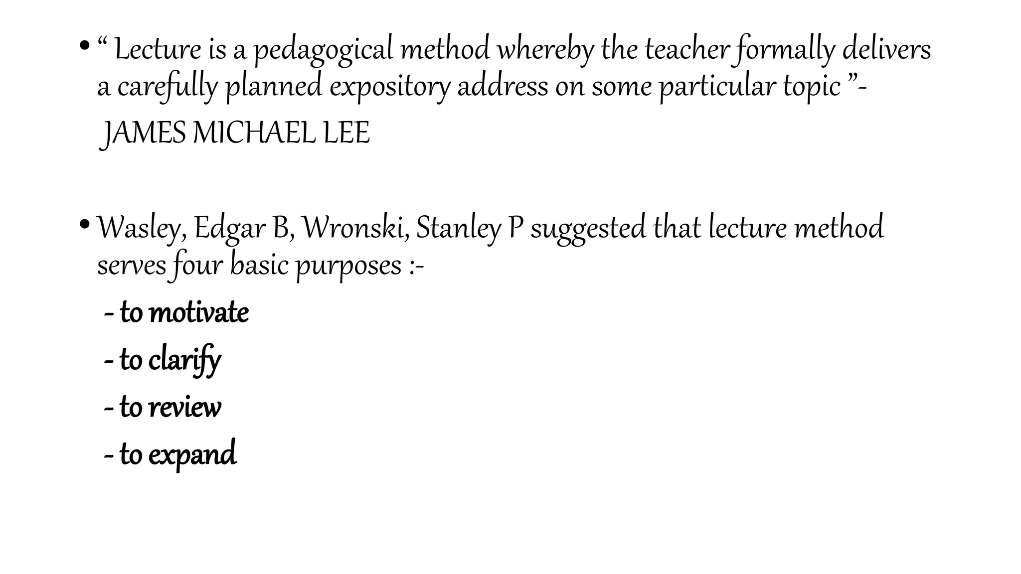 • “ Lecture is a pedagogical method whereby the teacher formally delivers
a carefully planned expository address on some particular topic ”-
JAMES MICHAEL LEE
• Wasley, Edgar B, Wronski, Stanley P suggested that lecture method
serves four basic purposes :-
- to motivate
- to clarify
- to review
- to expand
 