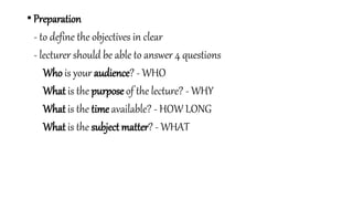 • Preparation
- to define the objectives in clear
- lecturer should be able to answer 4 questions
Who is your audience? - WHO
What is the purpose of the lecture? - WHY
What is the time available? - HOW LONG
What is the subject matter? - WHAT
 